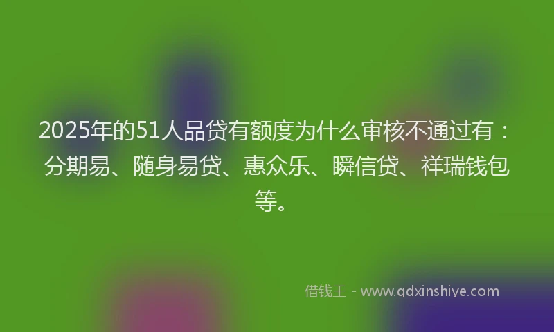 2025年的51人品贷有额度为什么审核不通过有：分期易、随身易贷、惠众乐、瞬信贷、祥瑞钱包等。