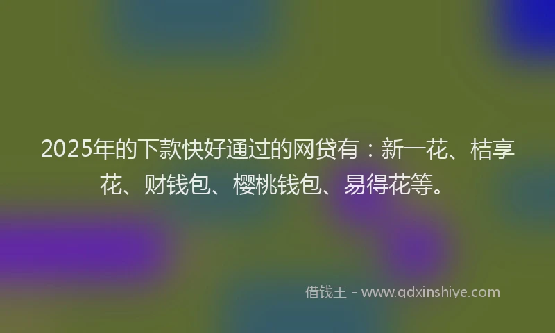 2025年的下款快好通过的网贷有：新一花、桔享花、财钱包、樱桃钱包、易得花等。