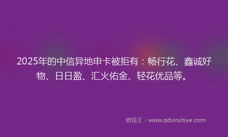 2025年的中信异地申卡被拒有：畅行花、鑫诚好物、日日盈、汇火佑金、轻花优品等。