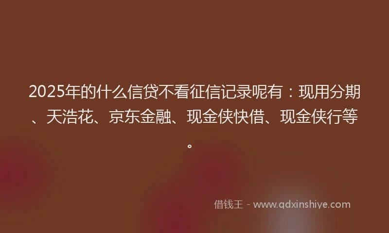 2025年的什么信贷不看征信记录呢有：现用分期、天浩花、京东金融、现金侠快借、现金侠行等。