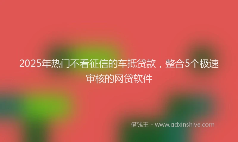 2025年热门不看征信的车抵贷款，整合5个极速审核的网贷软件