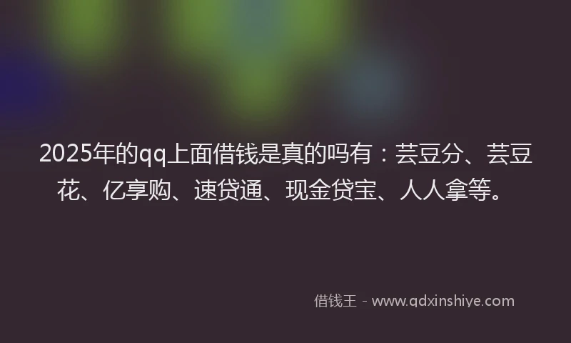 2025年的qq上面借钱是真的吗有：芸豆分、芸豆花、亿享购、速贷通、现金贷宝、人人拿等。