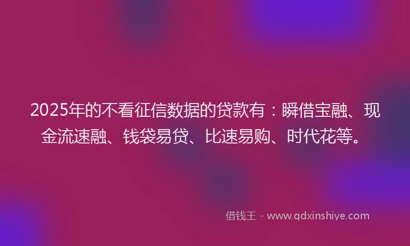 2025年的不看征信数据的贷款有：瞬借宝融、现金流速融、钱袋易贷、比速易购、时代花等。