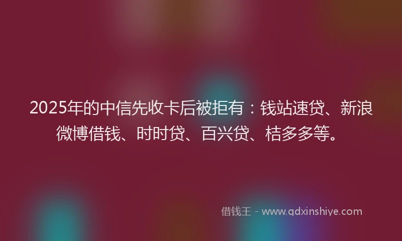 2025年的中信先收卡后被拒有：钱站速贷、新浪微博借钱、时时贷、百兴贷、桔多多等。