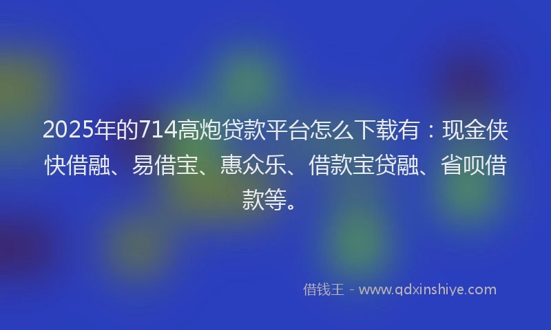 2025年的714高炮贷款平台怎么下载有：现金侠快借融、易借宝、惠众乐、借款宝贷融、省呗借款等。