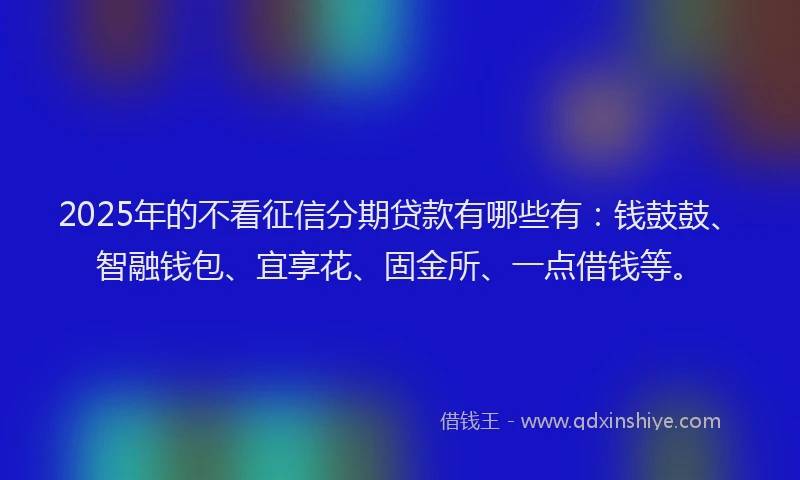 2025年的不看征信分期贷款有哪些有：钱鼓鼓、智融钱包、宜享花、固金所、一点借钱等。