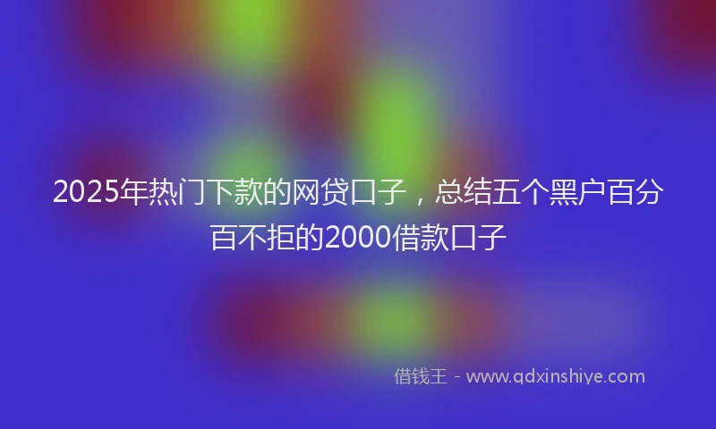2025年热门下款的网贷口子，总结五个黑户百分百不拒的2000借款口子