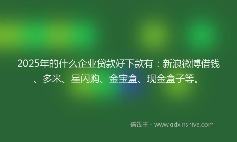 2025年的什么企业贷款好下款有：新浪微博借钱、多米、星闪购、金宝盒、现金盒子等。