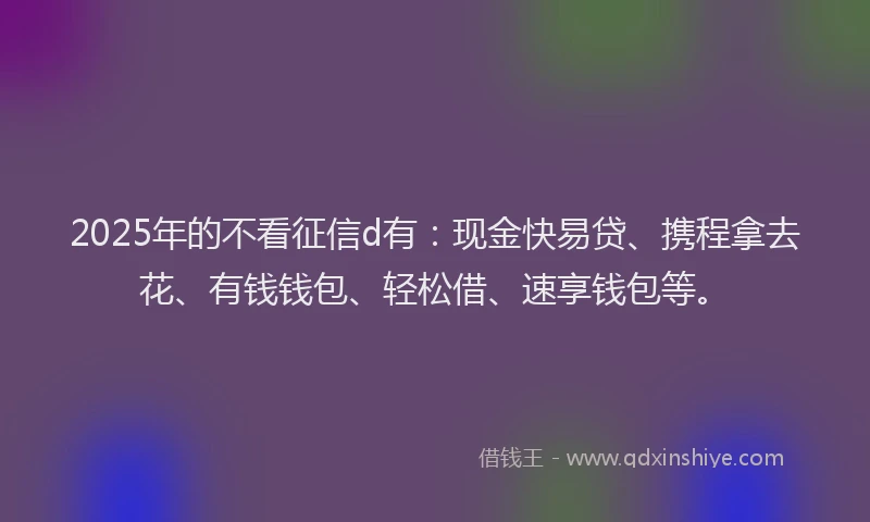 2025年的不看征信d有：现金快易贷、携程拿去花、有钱钱包、轻松借、速享钱包等。