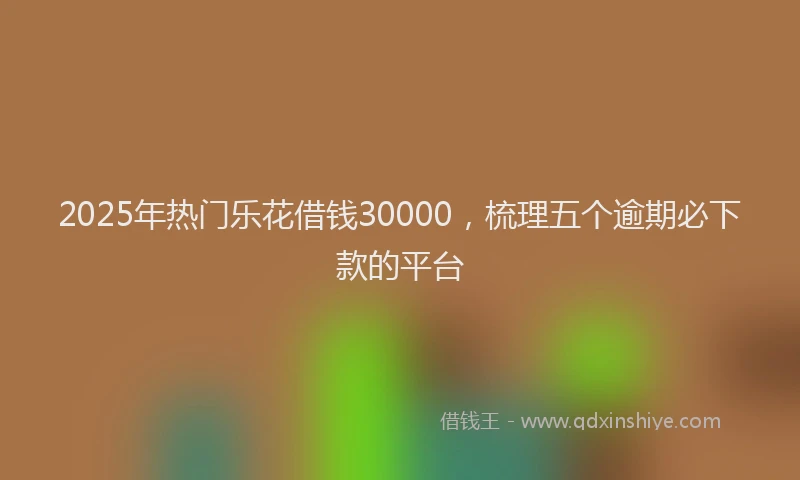 2025年热门乐花借钱30000，梳理五个逾期必下款的平台