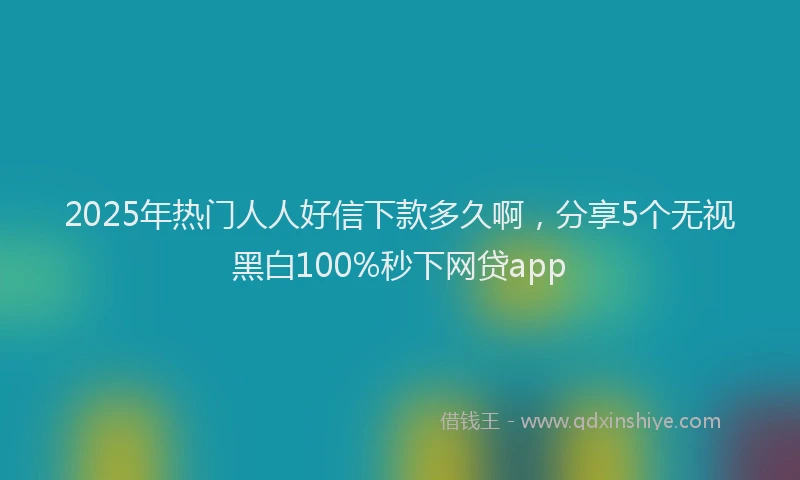 2025年热门人人好信下款多久啊，分享5个无视黑白100%秒下网贷app