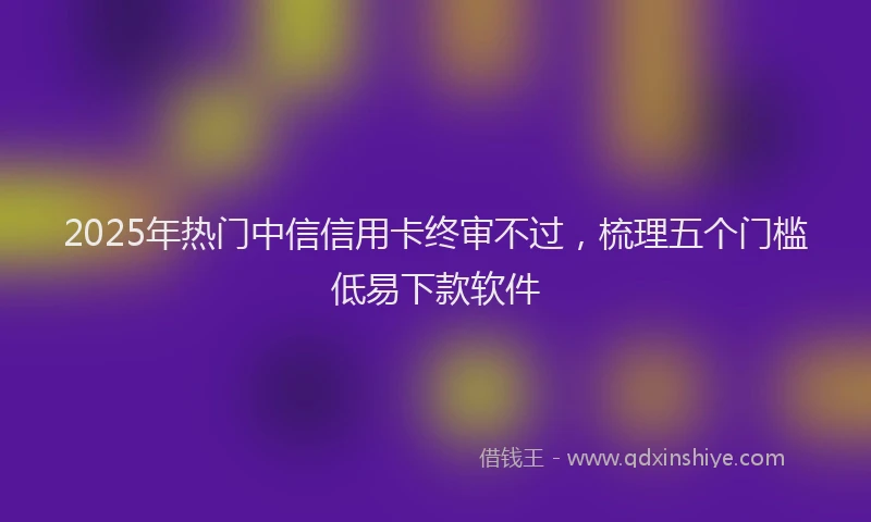 2025年热门中信信用卡终审不过，梳理五个门槛低易下款软件