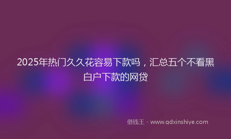 2025年热门久久花容易下款吗，汇总五个不看黑白户下款的网贷