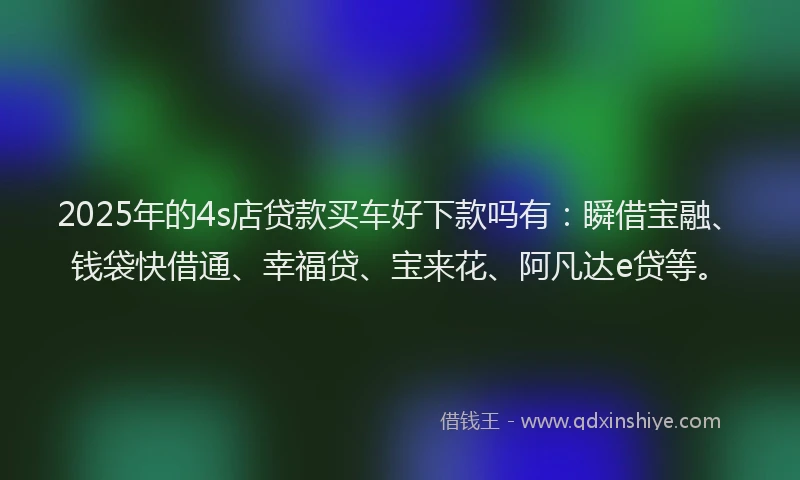 2025年的4s店贷款买车好下款吗有：瞬借宝融、钱袋快借通、幸福贷、宝来花、阿凡达e贷等。