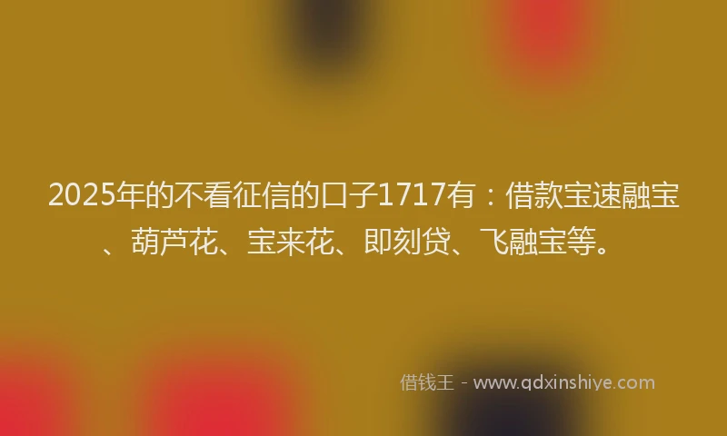 2025年的不看征信的口子1717有：借款宝速融宝、葫芦花、宝来花、即刻贷、飞融宝等。