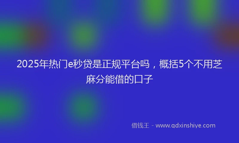 2025年热门e秒贷是正规平台吗，概括5个不用芝麻分能借的口子