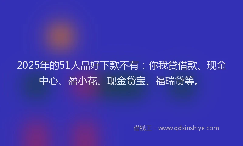 2025年的51人品好下款不有：你我贷借款、现金中心、盈小花、现金贷宝、福瑞贷等。