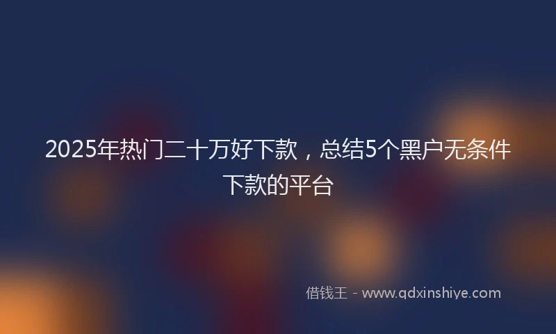 2025年热门二十万好下款，总结5个黑户无条件下款的平台