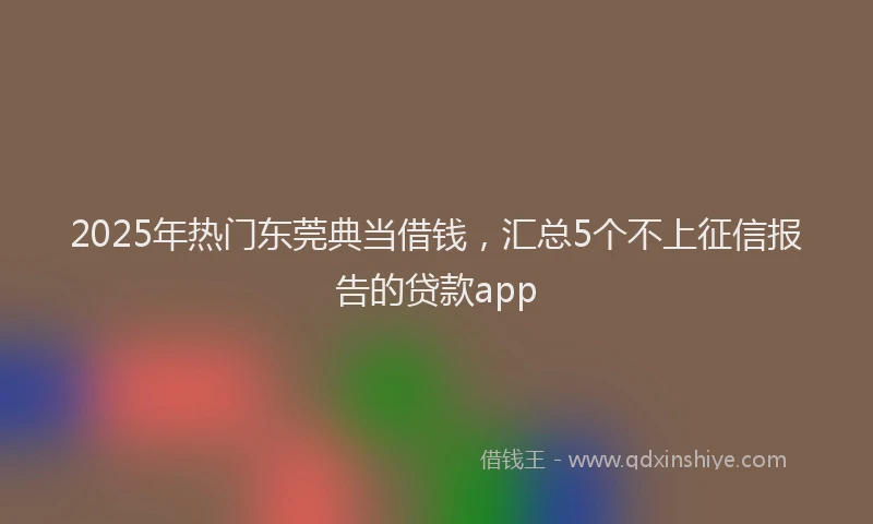 2025年热门东莞典当借钱，汇总5个不上征信报告的贷款app