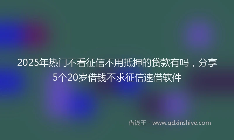 2025年热门不看征信不用抵押的贷款有吗，分享5个20岁借钱不求征信速借软件