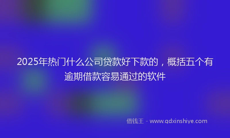 2025年热门什么公司贷款好下款的，概括五个有逾期借款容易通过的软件