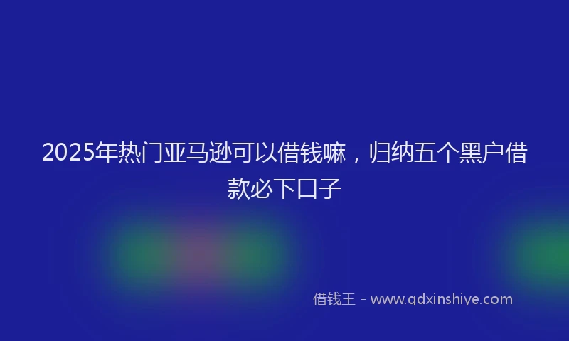 2025年热门亚马逊可以借钱嘛，归纳五个黑户借款必下口子