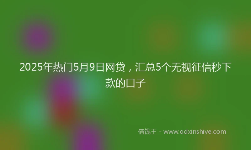 2025年热门5月9日网贷，汇总5个无视征信秒下款的口子