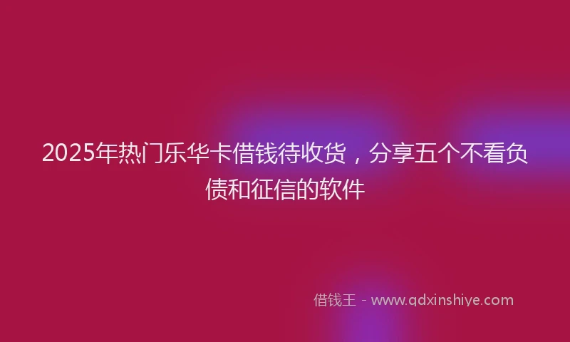 2025年热门乐华卡借钱待收货，分享五个不看负债和征信的软件