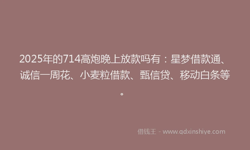 2025年的714高炮晚上放款吗有：星梦借款通、诚信一周花、小麦粒借款、甄信贷、移动白条等。
