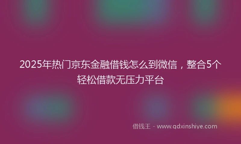 2025年热门京东金融借钱怎么到微信，整合5个轻松借款无压力平台