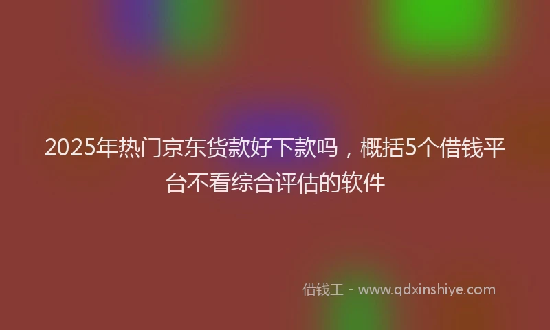 2025年热门京东货款好下款吗，概括5个借钱平台不看综合评估的软件