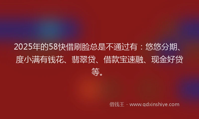 2025年的58快借刷脸总是不通过有：悠悠分期、度小满有钱花、翡翠贷、借款宝速融、现金好贷等。