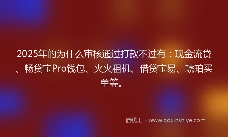2025年的为什么审核通过打款不过有：现金流贷、畅贷宝Pro钱包、火火租机、借贷宝易、琥珀买单等。