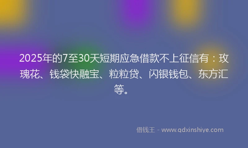 2025年的7至30天短期应急借款不上征信有：玫瑰花、钱袋快融宝、粒粒贷、闪银钱包、东方汇等。
