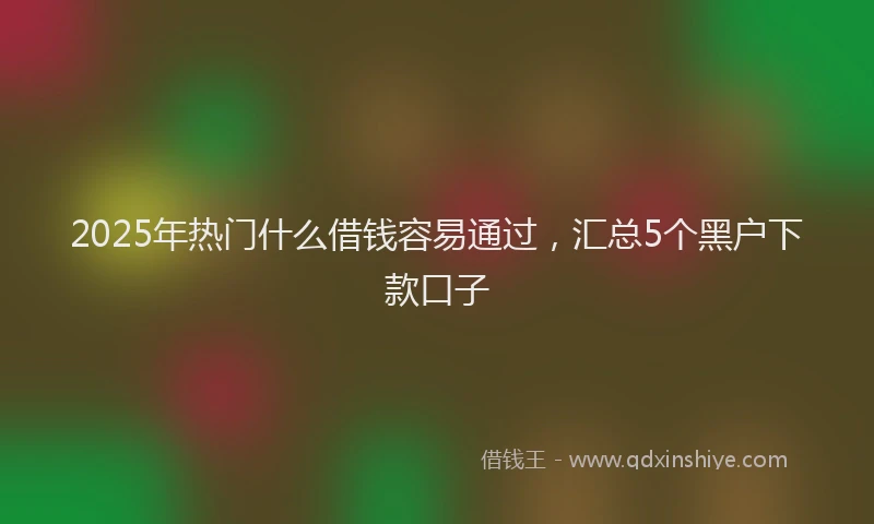 2025年热门什么借钱容易通过，汇总5个黑户下款口子