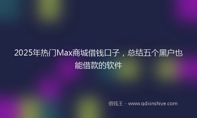2025年热门Max商城借钱口子，总结五个黑户也能借款的软件