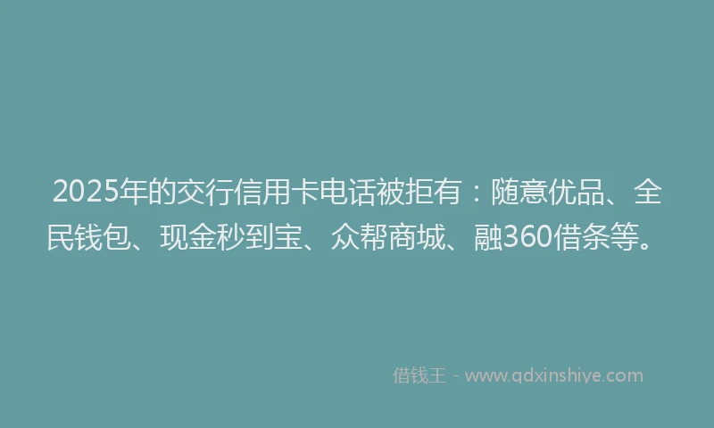 2025年的交行信用卡电话被拒有：随意优品、全民钱包、现金秒到宝、众帮商城、融360借条等。