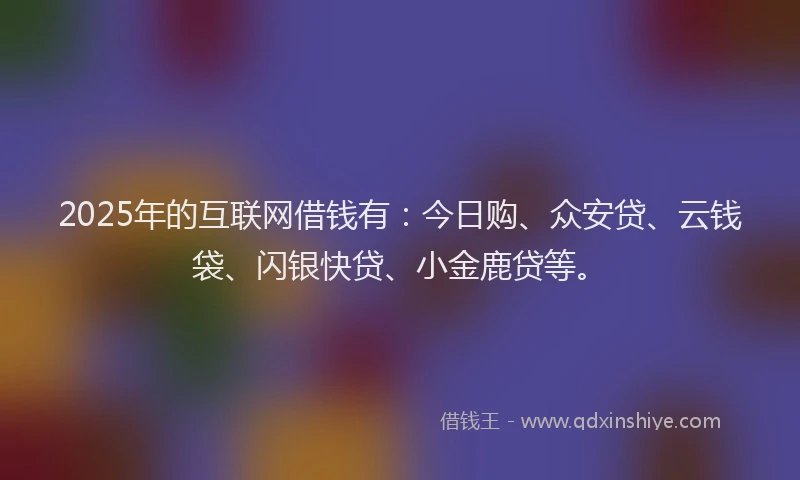 2025年的互联网借钱有：今日购、众安贷、云钱袋、闪银快贷、小金鹿贷等。