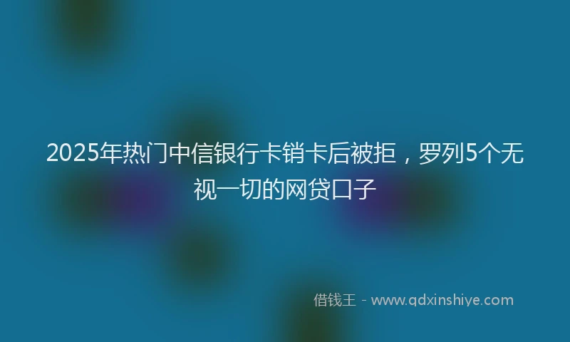 2025年热门中信银行卡销卡后被拒，罗列5个无视一切的网贷口子