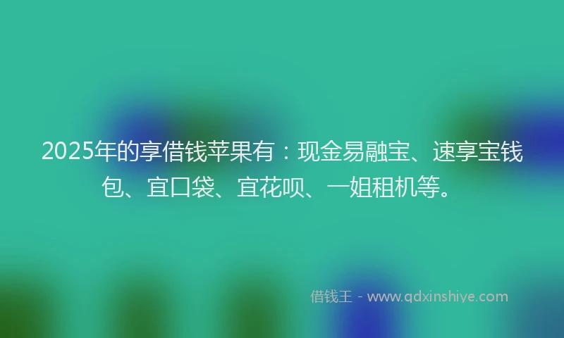 2025年的享借钱苹果有：现金易融宝、速享宝钱包、宜口袋、宜花呗、一姐租机等。