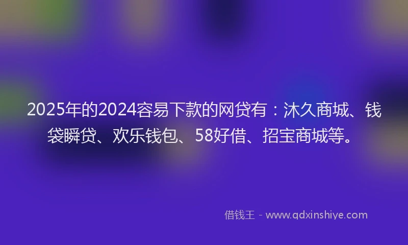 2025年的2024容易下款的网贷有：沐久商城、钱袋瞬贷、欢乐钱包、58好借、招宝商城等。