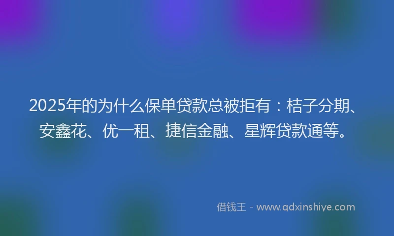 2025年的为什么保单贷款总被拒有：桔子分期、安鑫花、优一租、捷信金融、星辉贷款通等。
