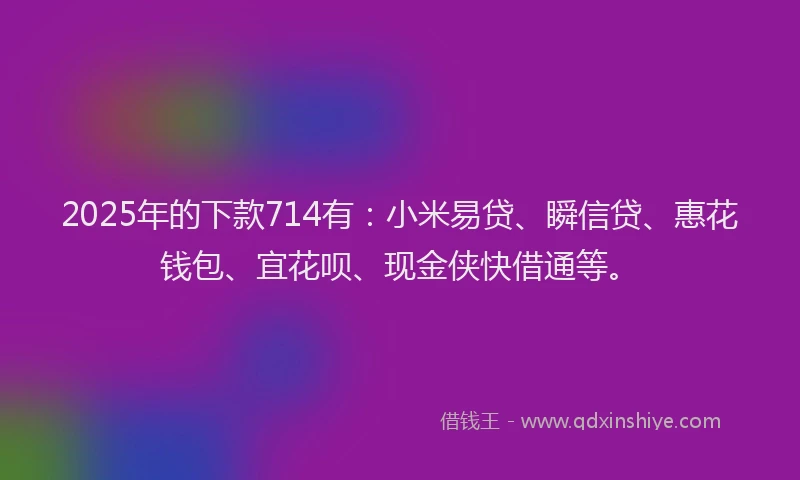 2025年的下款714有：小米易贷、瞬信贷、惠花钱包、宜花呗、现金侠快借通等。