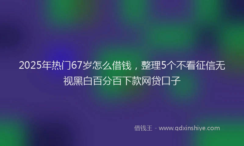 2025年热门67岁怎么借钱，整理5个不看征信无视黑白百分百下款网贷口子