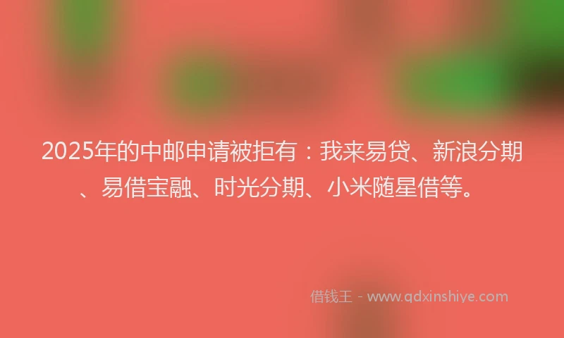 2025年的中邮申请被拒有：我来易贷、新浪分期、易借宝融、时光分期、小米随星借等。