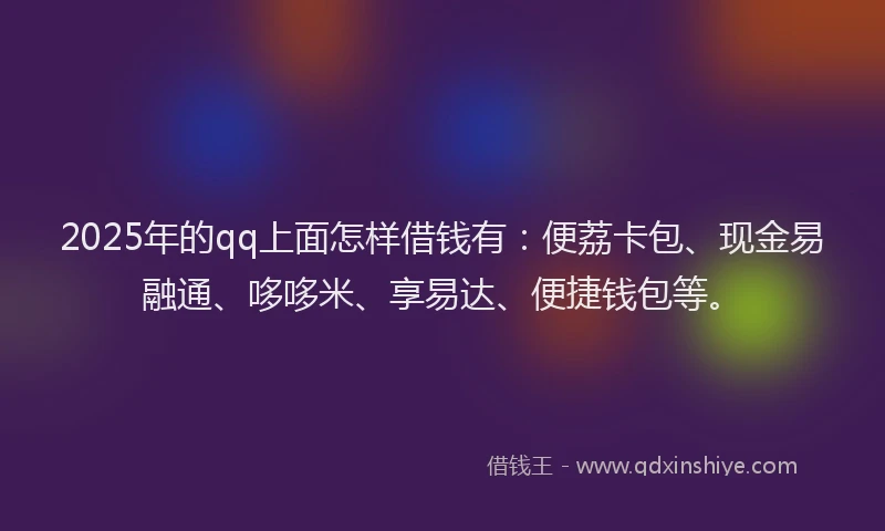 2025年的qq上面怎样借钱有：便荔卡包、现金易融通、哆哆米、享易达、便捷钱包等。
