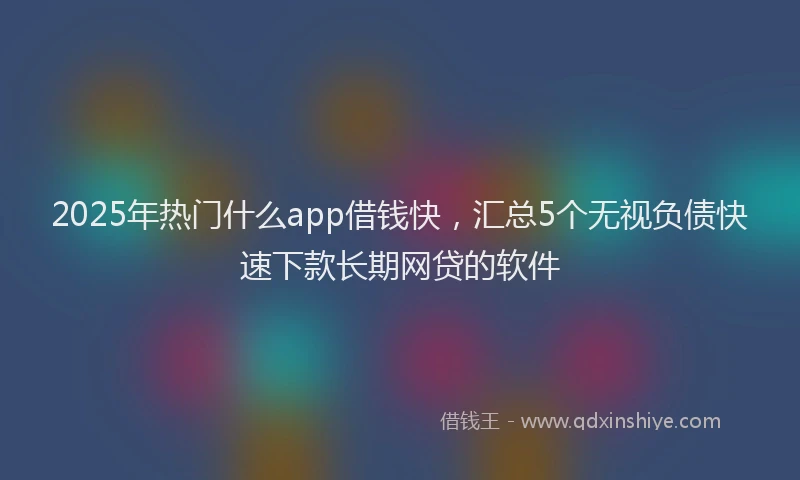 2025年热门什么app借钱快，汇总5个无视负债快速下款长期网贷的软件