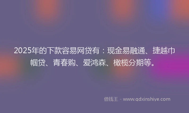 2025年的下款容易网贷有：现金易融通、捷越巾帼贷、青春购、爱鸿森、橄榄分期等。
