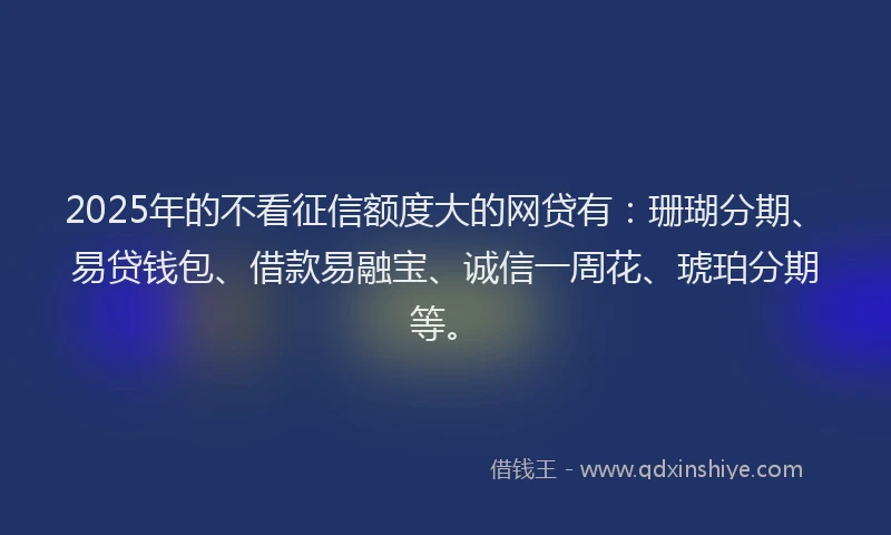 2025年的不看征信额度大的网贷有：珊瑚分期、易贷钱包、借款易融宝、诚信一周花、琥珀分期等。