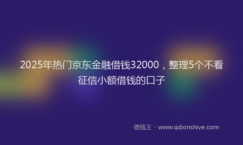 2025年热门京东金融借钱32000，整理5个不看征信小额借钱的口子